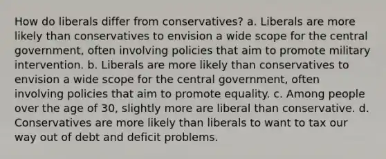 ​How do liberals differ from conservatives? a. Liberals are more likely than conservatives to envision a wide scope for the central government, often involving policies that aim to promote military intervention. b. Liberals are more likely than conservatives to envision a wide scope for the central government, often involving policies that aim to promote equality. c. Among people over the age of 30, slightly more are liberal than conservative. d. Conservatives are more likely than liberals to want to tax our way out of debt and deficit problems.