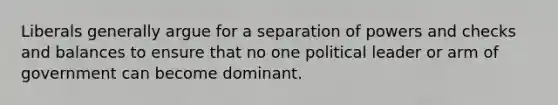 Liberals generally argue for a separation of powers and checks and balances to ensure that no one political leader or arm of government can become dominant.