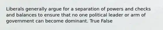 Liberals generally argue for a separation of powers and checks and balances to ensure that no one political leader or arm of government can become dominant. True False