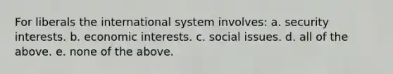 For liberals the international system involves: a. security interests. b. economic interests. c. social issues. d. all of the above. e. none of the above.