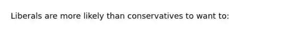 Liberals are more likely than conservatives to want to: