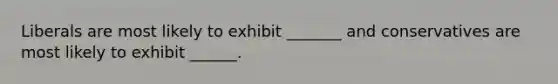 Liberals are most likely to exhibit _______ and conservatives are most likely to exhibit ______.