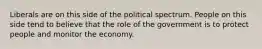 Liberals are on this side of the political spectrum. People on this side tend to believe that the role of the government is to protect people and monitor the economy.