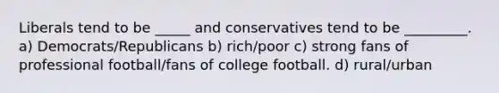 Liberals tend to be _____ and conservatives tend to be _________. a) Democrats/Republicans b) rich/poor c) strong fans of professional football/fans of college football. d) rural/urban