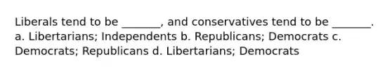 Liberals tend to be _______, and conservatives tend to be _______. a. Libertarians; Independents b. Republicans; Democrats c. Democrats; Republicans d. Libertarians; Democrats