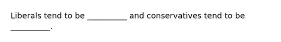Liberals tend to be __________ and conservatives tend to be __________.