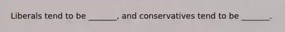 Liberals tend to be _______, and conservatives tend to be _______.