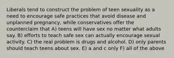 Liberals tend to construct the problem of teen sexuality as a need to encourage safe practices that avoid disease and unplanned pregnancy, while conservatives offer the counterclaim that A) teens will have sex no matter what adults say. B) efforts to teach safe sex can actually encourage sexual activity. C) the real problem is drugs and alcohol. D) only parents should teach teens about sex. E) a and c only F) all of the above