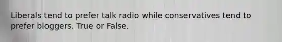 Liberals tend to prefer talk radio while conservatives tend to prefer bloggers. True or False.