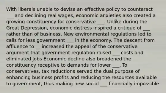 With liberals unable to devise an effective policy to counteract ___ and declining real wages, economic anxieties also created a growing constituency for conservative ___. Unlike during the Great Depression, economic distress inspired a critique of ___ rather than of business. New environmental regulations led to calls for less government ___ in the economy. The descent from affluence to __ increased the appeal of the conservative argument that government regulation raised ___ costs and eliminated jobs Economic decline also broadened the constituency receptive to demands for lower ___. To conservatives, tax reductions served the dual purpose of enhancing business profits and reducing the resources available to government, thus making new social ___ financially impossible