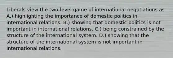 Liberals view the two-level game of international negotiations as A.) highlighting the importance of domestic politics in international relations. B.) showing that domestic politics is not important in international relations. C.) being constrained by the structure of the international system. D.) showing that the structure of the international system is not important in international relations.