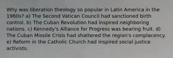 Why was liberation theology so popular in Latin America in the 1960s? a) The Second Vatican Council had sanctioned birth control. b) The Cuban Revolution had inspired neighboring nations. c) Kennedy's Alliance for Progress was bearing fruit. d) The Cuban Missile Crisis had shattered the region's complacency. e) Reform in the Catholic Church had inspired social justice activists.