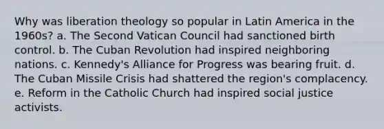 Why was liberation theology so popular in Latin America in the 1960s? a. The Second Vatican Council had sanctioned birth control. b. The Cuban Revolution had inspired neighboring nations. c. Kennedy's Alliance for Progress was bearing fruit. d. The Cuban Missile Crisis had shattered the region's complacency. e. Reform in the Catholic Church had inspired social justice activists.