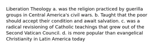 Liberation Theology a. was the religion practiced by guerilla groups in Central America's civil wars. b. Taught that the poor should accept their condition and await salvation. c. was a radical revisioning of Catholic teachings that grew out of the Second Vatican Council. d. is more popular than evangelical Christianity in Latin America today