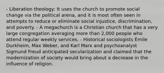 - Liberation theology: It uses the church to promote social change via the political arena, and it is most often seen in attempts to reduce or eliminate social injustice, discrimination, and poverty. - A megachurch is a Christian church that has a very large congregation averaging more than 2,000 people who attend regular weekly services. - Historical sociologists Émile Durkheim, Max Weber, and Karl Marx and psychoanalyst Sigmund Freud anticipated secularization and claimed that the modernization of society would bring about a decrease in the influence of religion.