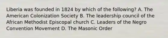 Liberia was founded in 1824 by which of the following? A. The American Colonization Society B. The leadership council of the African Methodist Episcopal church C. Leaders of the Negro Convention Movement D. The Masonic Order