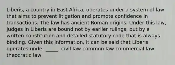 Liberis, a country in East Africa, operates under a system of law that aims to prevent litigation and promote confidence in transactions. The law has ancient Roman origins. Under this law, judges in Liberis are bound not by earlier rulings, but by a written constitution and detailed statutory code that is always binding. Given this information, it can be said that Liberis operates under _____. civil law common law commercial law theocratic law