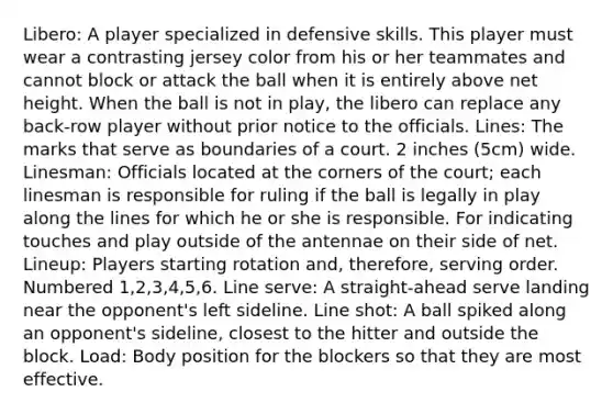 Libero: A player specialized in defensive skills. This player must wear a contrasting jersey color from his or her teammates and cannot block or attack the ball when it is entirely above net height. When the ball is not in play, the libero can replace any back-row player without prior notice to the officials. Lines: The marks that serve as boundaries of a court. 2 inches (5cm) wide. Linesman: Officials located at the corners of the court; each linesman is responsible for ruling if the ball is legally in play along the lines for which he or she is responsible. For indicating touches and play outside of the antennae on their side of net. Lineup: Players starting rotation and, therefore, serving order. Numbered 1,2,3,4,5,6. Line serve: A straight-ahead serve landing near the opponent's left sideline. Line shot: A ball spiked along an opponent's sideline, closest to the hitter and outside the block. Load: Body position for the blockers so that they are most effective.