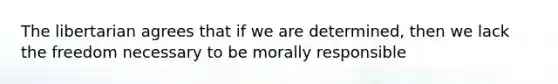 The libertarian agrees that if we are determined, then we lack the freedom necessary to be morally responsible