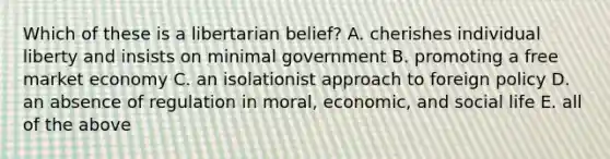 Which of these is a libertarian belief? A. cherishes individual liberty and insists on minimal government B. promoting a free market economy C. an isolationist approach to foreign policy D. an absence of regulation in moral, economic, and social life E. all of the above