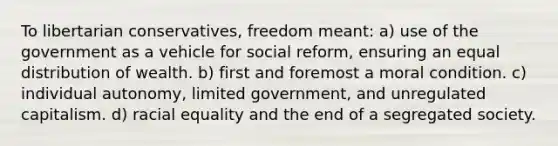 To libertarian conservatives, freedom meant: a) use of the government as a vehicle for social reform, ensuring an equal distribution of wealth. b) first and foremost a moral condition. c) individual autonomy, limited government, and unregulated capitalism. d) racial equality and the end of a segregated society.