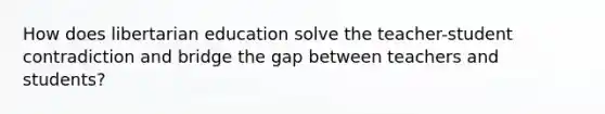 How does libertarian education solve the teacher-student contradiction and bridge the gap between teachers and students?