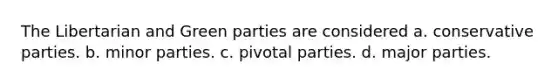 The Libertarian and Green parties are considered a. conservative parties. b. minor parties. c. pivotal parties. d. major parties.