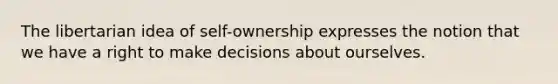 The libertarian idea of self-ownership expresses the notion that we have a right to make decisions about ourselves.