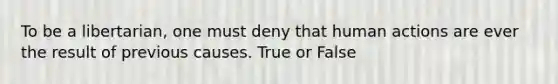 To be a libertarian, one must deny that human actions are ever the result of previous causes. True or False