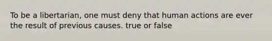 To be a libertarian, one must deny that human actions are ever the result of previous causes. true or false