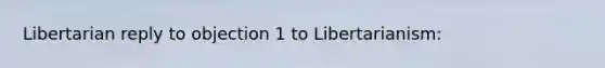 Libertarian reply to objection 1 to Libertarianism: