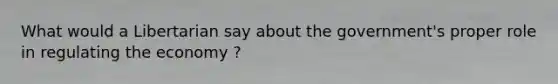 What would a Libertarian say about the government's proper role in regulating the economy ?
