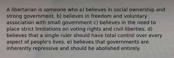 A libertarian is someone who a) believes in social ownership and strong government. b) believes in freedom and voluntary association with small government c) believes in the need to place strict limitations on voting rights and civil liberties. d) believes that a single ruler should have total control over every aspect of people's lives. e) believes that governments are inherently repressive and should be abolished entirely.