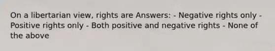 On a libertarian view, rights are Answers: - Negative rights only - Positive rights only - Both positive and negative rights - None of the above