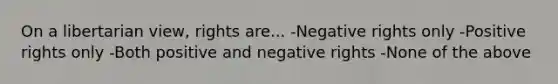 On a libertarian view, rights are... -Negative rights only -Positive rights only -Both positive and negative rights -None of the above