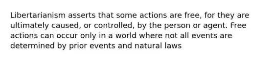 Libertarianism asserts that some actions are free, for they are ultimately caused, or controlled, by the person or agent. Free actions can occur only in a world where not all events are determined by prior events and natural laws