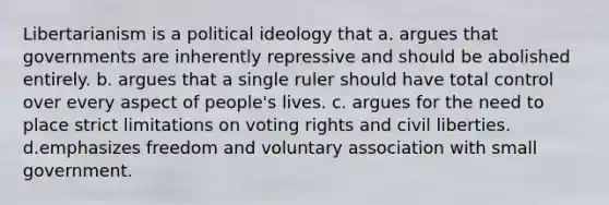 Libertarianism is a political ideology that a. argues that governments are inherently repressive and should be abolished entirely. b. argues that a single ruler should have total control over every aspect of people's lives. c. argues for the need to place strict limitations on voting rights and civil liberties. d.emphasizes freedom and voluntary association with small government.