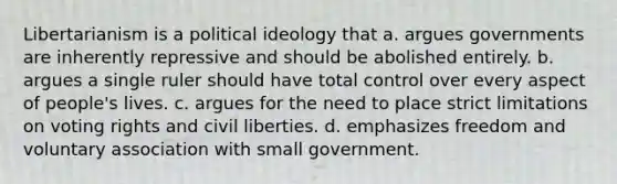 Libertarianism is a political ideology that a. argues governments are inherently repressive and should be abolished entirely. b. argues a single ruler should have total control over every aspect of people's lives. c. argues for the need to place strict limitations on voting rights and civil liberties. d. emphasizes freedom and voluntary association with small government.