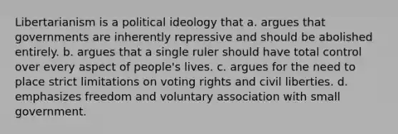 Libertarianism is a <a href='https://www.questionai.com/knowledge/kFKhV6szLO-political-ideology' class='anchor-knowledge'>political ideology</a> that a. argues that governments are inherently repressive and should be abolished entirely. b. argues that a single ruler should have total control over every aspect of people's lives. c. argues for the need to place strict limitations on voting rights and civil liberties. d. emphasizes freedom and voluntary association with small government.