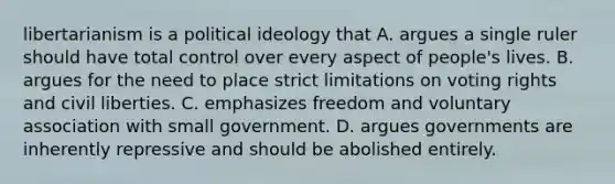 libertarianism is a political ideology that A. argues a single ruler should have total control over every aspect of people's lives. B. argues for the need to place strict limitations on voting rights and civil liberties. C. emphasizes freedom and voluntary association with small government. D. argues governments are inherently repressive and should be abolished entirely.