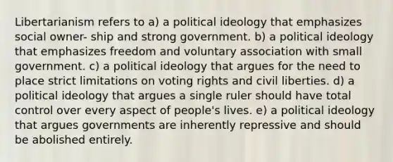 Libertarianism refers to a) a political ideology that emphasizes social owner- ship and strong government. b) a political ideology that emphasizes freedom and voluntary association with small government. c) a political ideology that argues for the need to place strict limitations on voting rights and civil liberties. d) a political ideology that argues a single ruler should have total control over every aspect of people's lives. e) a political ideology that argues governments are inherently repressive and should be abolished entirely.