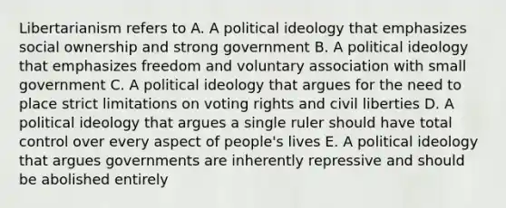 Libertarianism refers to A. A political ideology that emphasizes social ownership and strong government B. A political ideology that emphasizes freedom and voluntary association with small government C. A political ideology that argues for the need to place strict limitations on voting rights and civil liberties D. A political ideology that argues a single ruler should have total control over every aspect of people's lives E. A political ideology that argues governments are inherently repressive and should be abolished entirely