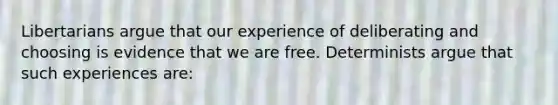 Libertarians argue that our experience of deliberating and choosing is evidence that we are free. Determinists argue that such experiences are: