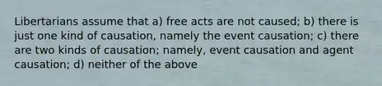 Libertarians assume that a) free acts are not caused; b) there is just one kind of causation, namely the event causation; c) there are two kinds of causation; namely, event causation and agent causation; d) neither of the above