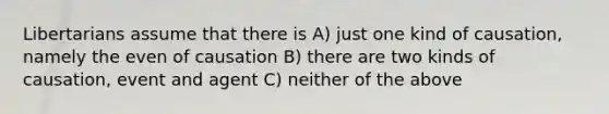 Libertarians assume that there is A) just one kind of causation, namely the even of causation B) there are two kinds of causation, event and agent C) neither of the above