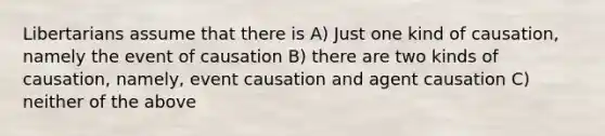 Libertarians assume that there is A) Just one kind of causation, namely the event of causation B) there are two kinds of causation, namely, event causation and agent causation C) neither of the above