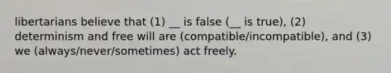 libertarians believe that (1) __ is false (__ is true), (2) determinism and free will are (compatible/incompatible), and (3) we (always/never/sometimes) act freely.