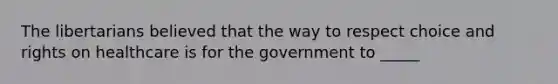 The libertarians believed that the way to respect choice and rights on healthcare is for the government to _____