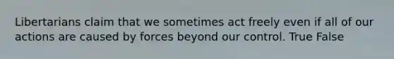 Libertarians claim that we sometimes act freely even if all of our actions are caused by forces beyond our control. True False