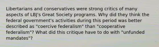 Libertarians and conservatives were strong critics of many aspects of LBJ's Great Society programs. Why did they think the federal government's activities during this period was better described as "coercive federalism" than "cooperative federalism"? What did this critique have to do with "unfunded mandates"?